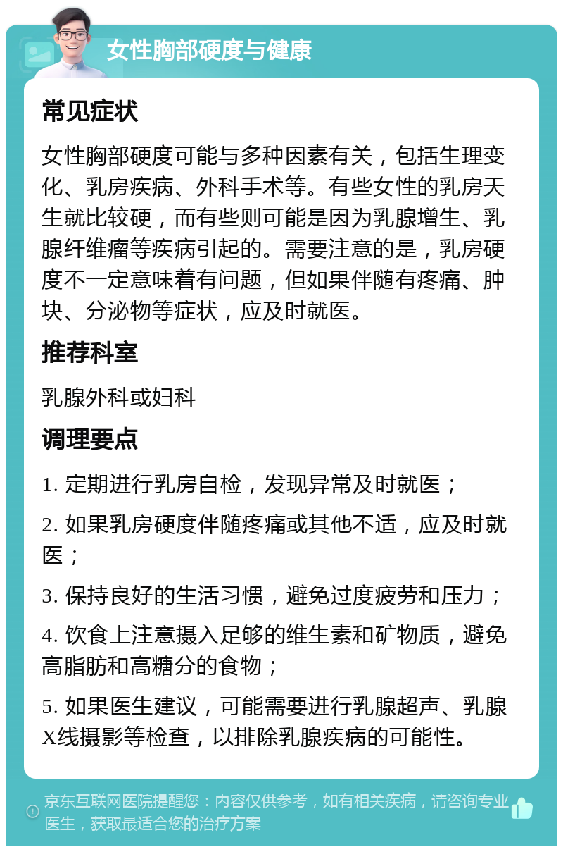 女性胸部硬度与健康 常见症状 女性胸部硬度可能与多种因素有关，包括生理变化、乳房疾病、外科手术等。有些女性的乳房天生就比较硬，而有些则可能是因为乳腺增生、乳腺纤维瘤等疾病引起的。需要注意的是，乳房硬度不一定意味着有问题，但如果伴随有疼痛、肿块、分泌物等症状，应及时就医。 推荐科室 乳腺外科或妇科 调理要点 1. 定期进行乳房自检，发现异常及时就医； 2. 如果乳房硬度伴随疼痛或其他不适，应及时就医； 3. 保持良好的生活习惯，避免过度疲劳和压力； 4. 饮食上注意摄入足够的维生素和矿物质，避免高脂肪和高糖分的食物； 5. 如果医生建议，可能需要进行乳腺超声、乳腺X线摄影等检查，以排除乳腺疾病的可能性。