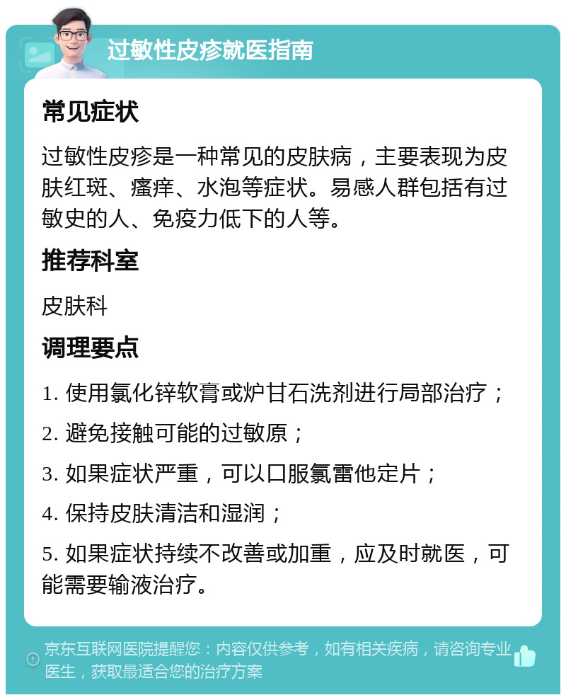 过敏性皮疹就医指南 常见症状 过敏性皮疹是一种常见的皮肤病，主要表现为皮肤红斑、瘙痒、水泡等症状。易感人群包括有过敏史的人、免疫力低下的人等。 推荐科室 皮肤科 调理要点 1. 使用氯化锌软膏或炉甘石洗剂进行局部治疗； 2. 避免接触可能的过敏原； 3. 如果症状严重，可以口服氯雷他定片； 4. 保持皮肤清洁和湿润； 5. 如果症状持续不改善或加重，应及时就医，可能需要输液治疗。