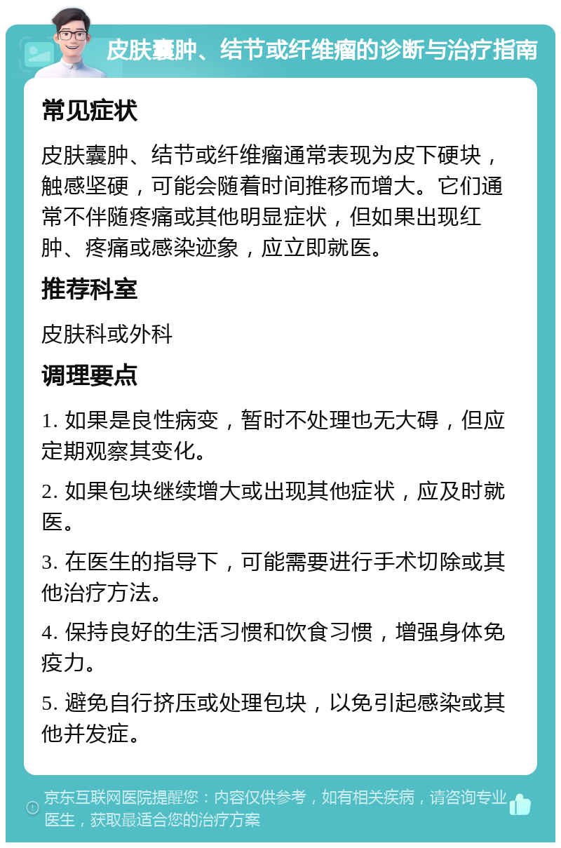 皮肤囊肿、结节或纤维瘤的诊断与治疗指南 常见症状 皮肤囊肿、结节或纤维瘤通常表现为皮下硬块，触感坚硬，可能会随着时间推移而增大。它们通常不伴随疼痛或其他明显症状，但如果出现红肿、疼痛或感染迹象，应立即就医。 推荐科室 皮肤科或外科 调理要点 1. 如果是良性病变，暂时不处理也无大碍，但应定期观察其变化。 2. 如果包块继续增大或出现其他症状，应及时就医。 3. 在医生的指导下，可能需要进行手术切除或其他治疗方法。 4. 保持良好的生活习惯和饮食习惯，增强身体免疫力。 5. 避免自行挤压或处理包块，以免引起感染或其他并发症。