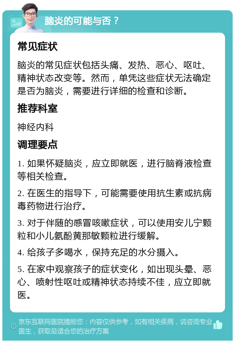 脑炎的可能与否？ 常见症状 脑炎的常见症状包括头痛、发热、恶心、呕吐、精神状态改变等。然而，单凭这些症状无法确定是否为脑炎，需要进行详细的检查和诊断。 推荐科室 神经内科 调理要点 1. 如果怀疑脑炎，应立即就医，进行脑脊液检查等相关检查。 2. 在医生的指导下，可能需要使用抗生素或抗病毒药物进行治疗。 3. 对于伴随的感冒咳嗽症状，可以使用安儿宁颗粒和小儿氨酚黄那敏颗粒进行缓解。 4. 给孩子多喝水，保持充足的水分摄入。 5. 在家中观察孩子的症状变化，如出现头晕、恶心、喷射性呕吐或精神状态持续不佳，应立即就医。