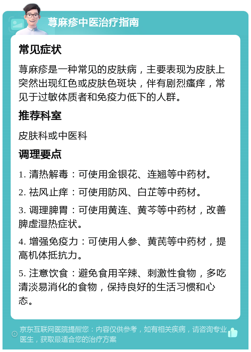 荨麻疹中医治疗指南 常见症状 荨麻疹是一种常见的皮肤病，主要表现为皮肤上突然出现红色或皮肤色斑块，伴有剧烈瘙痒，常见于过敏体质者和免疫力低下的人群。 推荐科室 皮肤科或中医科 调理要点 1. 清热解毒：可使用金银花、连翘等中药材。 2. 祛风止痒：可使用防风、白芷等中药材。 3. 调理脾胃：可使用黄连、黄芩等中药材，改善脾虚湿热症状。 4. 增强免疫力：可使用人参、黄芪等中药材，提高机体抵抗力。 5. 注意饮食：避免食用辛辣、刺激性食物，多吃清淡易消化的食物，保持良好的生活习惯和心态。