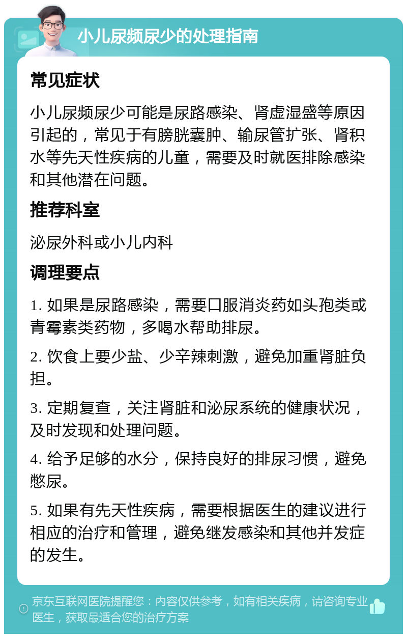 小儿尿频尿少的处理指南 常见症状 小儿尿频尿少可能是尿路感染、肾虚湿盛等原因引起的，常见于有膀胱囊肿、输尿管扩张、肾积水等先天性疾病的儿童，需要及时就医排除感染和其他潜在问题。 推荐科室 泌尿外科或小儿内科 调理要点 1. 如果是尿路感染，需要口服消炎药如头孢类或青霉素类药物，多喝水帮助排尿。 2. 饮食上要少盐、少辛辣刺激，避免加重肾脏负担。 3. 定期复查，关注肾脏和泌尿系统的健康状况，及时发现和处理问题。 4. 给予足够的水分，保持良好的排尿习惯，避免憋尿。 5. 如果有先天性疾病，需要根据医生的建议进行相应的治疗和管理，避免继发感染和其他并发症的发生。