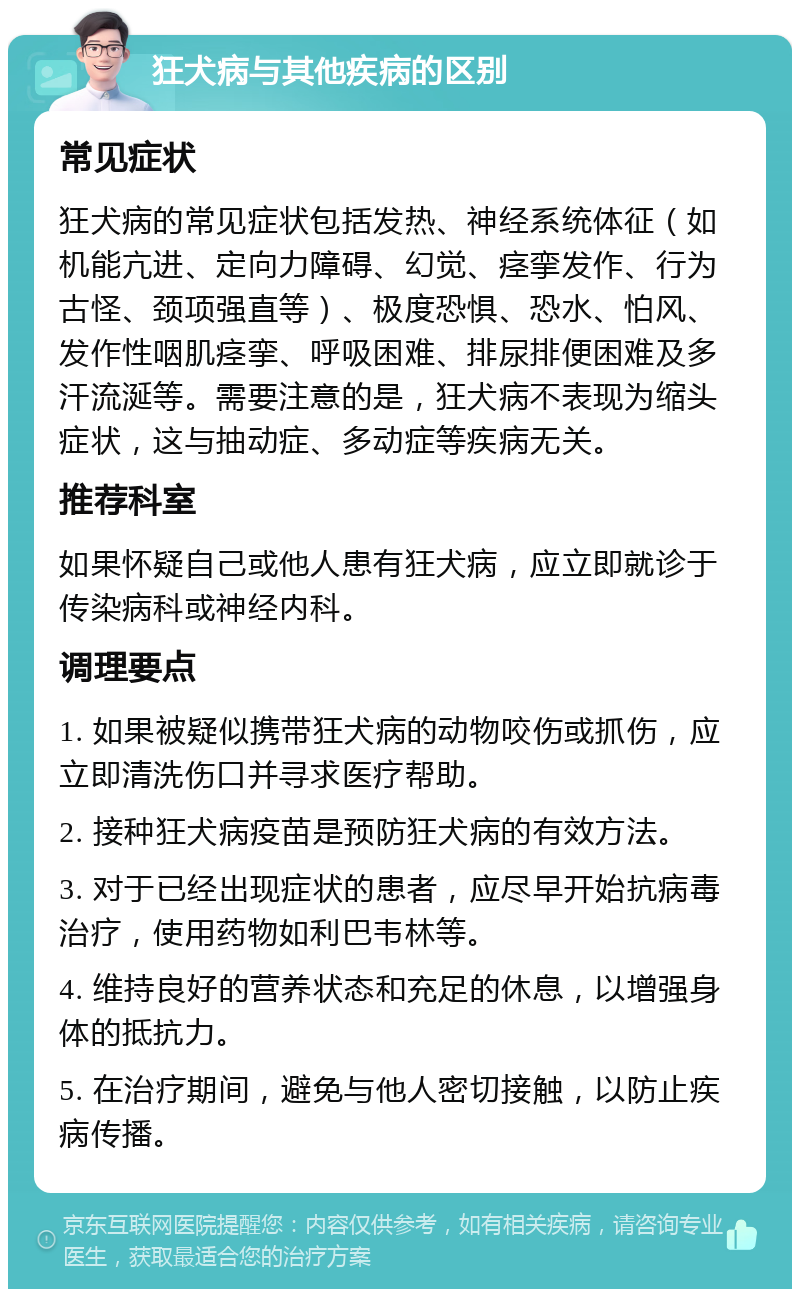 狂犬病与其他疾病的区别 常见症状 狂犬病的常见症状包括发热、神经系统体征（如机能亢进、定向力障碍、幻觉、痉挛发作、行为古怪、颈项强直等）、极度恐惧、恐水、怕风、发作性咽肌痉挛、呼吸困难、排尿排便困难及多汗流涎等。需要注意的是，狂犬病不表现为缩头症状，这与抽动症、多动症等疾病无关。 推荐科室 如果怀疑自己或他人患有狂犬病，应立即就诊于传染病科或神经内科。 调理要点 1. 如果被疑似携带狂犬病的动物咬伤或抓伤，应立即清洗伤口并寻求医疗帮助。 2. 接种狂犬病疫苗是预防狂犬病的有效方法。 3. 对于已经出现症状的患者，应尽早开始抗病毒治疗，使用药物如利巴韦林等。 4. 维持良好的营养状态和充足的休息，以增强身体的抵抗力。 5. 在治疗期间，避免与他人密切接触，以防止疾病传播。