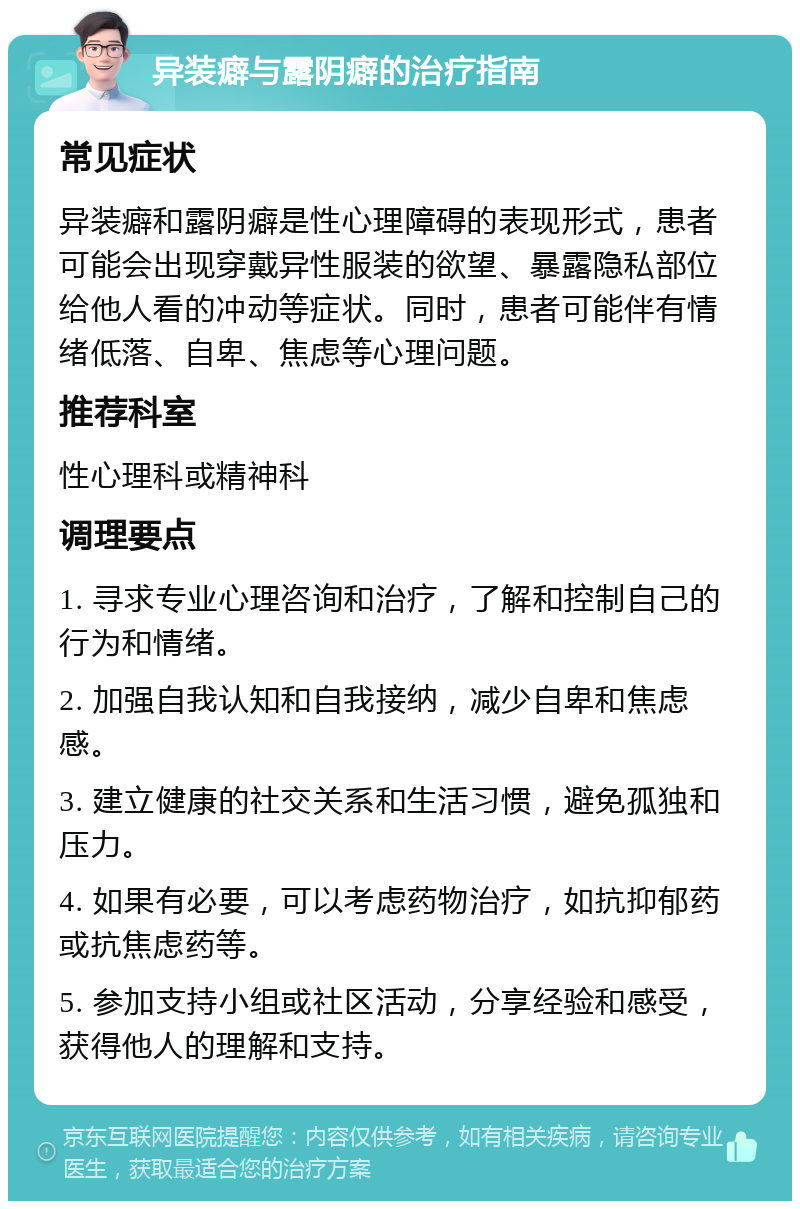 异装癖与露阴癖的治疗指南 常见症状 异装癖和露阴癖是性心理障碍的表现形式，患者可能会出现穿戴异性服装的欲望、暴露隐私部位给他人看的冲动等症状。同时，患者可能伴有情绪低落、自卑、焦虑等心理问题。 推荐科室 性心理科或精神科 调理要点 1. 寻求专业心理咨询和治疗，了解和控制自己的行为和情绪。 2. 加强自我认知和自我接纳，减少自卑和焦虑感。 3. 建立健康的社交关系和生活习惯，避免孤独和压力。 4. 如果有必要，可以考虑药物治疗，如抗抑郁药或抗焦虑药等。 5. 参加支持小组或社区活动，分享经验和感受，获得他人的理解和支持。