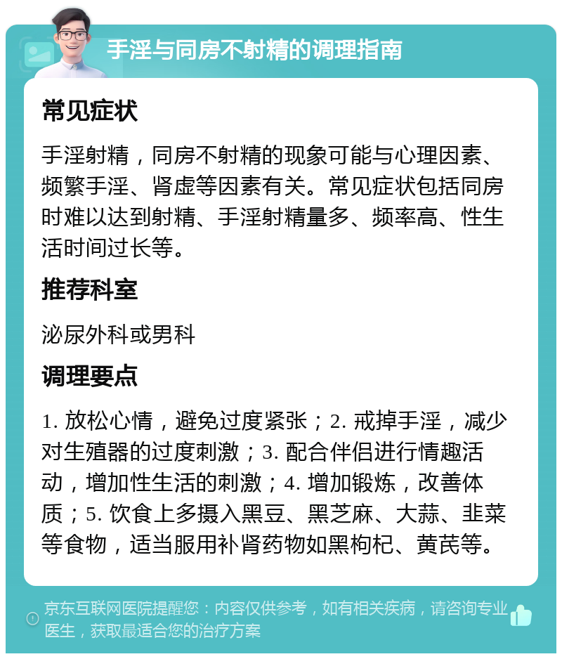 手淫与同房不射精的调理指南 常见症状 手淫射精，同房不射精的现象可能与心理因素、频繁手淫、肾虚等因素有关。常见症状包括同房时难以达到射精、手淫射精量多、频率高、性生活时间过长等。 推荐科室 泌尿外科或男科 调理要点 1. 放松心情，避免过度紧张；2. 戒掉手淫，减少对生殖器的过度刺激；3. 配合伴侣进行情趣活动，增加性生活的刺激；4. 增加锻炼，改善体质；5. 饮食上多摄入黑豆、黑芝麻、大蒜、韭菜等食物，适当服用补肾药物如黑枸杞、黄芪等。