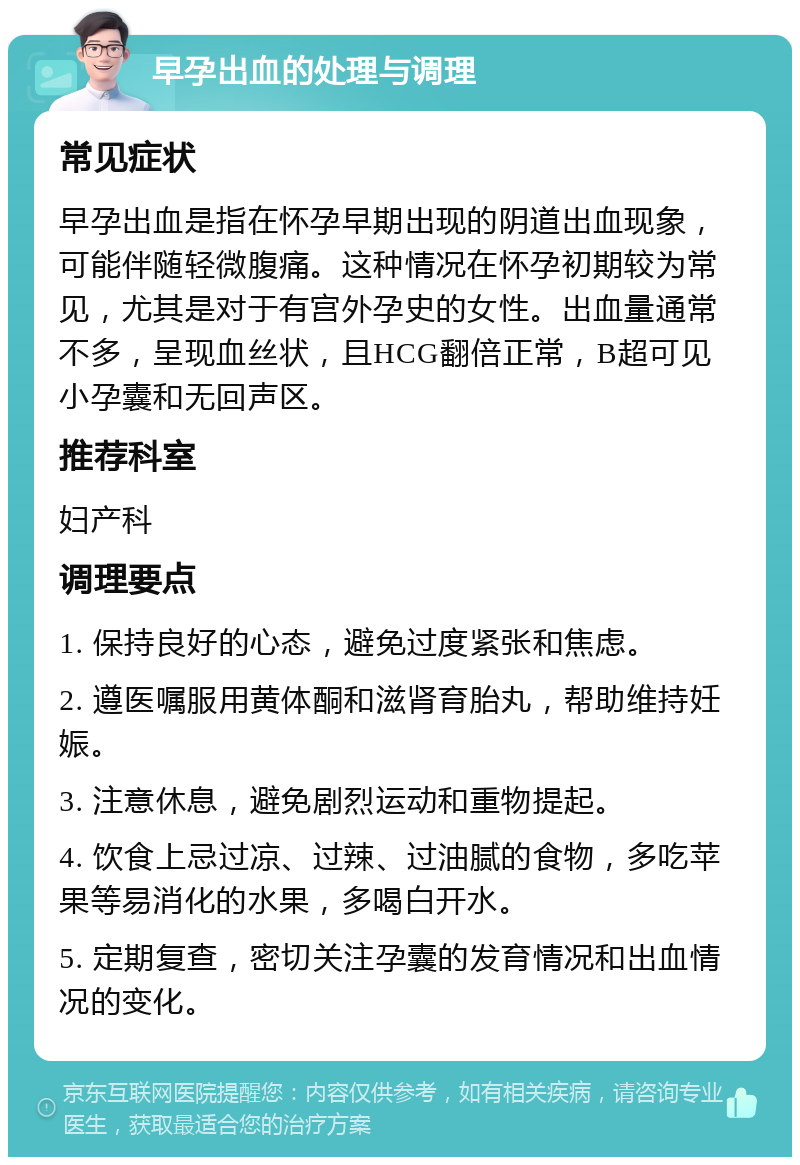 早孕出血的处理与调理 常见症状 早孕出血是指在怀孕早期出现的阴道出血现象，可能伴随轻微腹痛。这种情况在怀孕初期较为常见，尤其是对于有宫外孕史的女性。出血量通常不多，呈现血丝状，且HCG翻倍正常，B超可见小孕囊和无回声区。 推荐科室 妇产科 调理要点 1. 保持良好的心态，避免过度紧张和焦虑。 2. 遵医嘱服用黄体酮和滋肾育胎丸，帮助维持妊娠。 3. 注意休息，避免剧烈运动和重物提起。 4. 饮食上忌过凉、过辣、过油腻的食物，多吃苹果等易消化的水果，多喝白开水。 5. 定期复查，密切关注孕囊的发育情况和出血情况的变化。