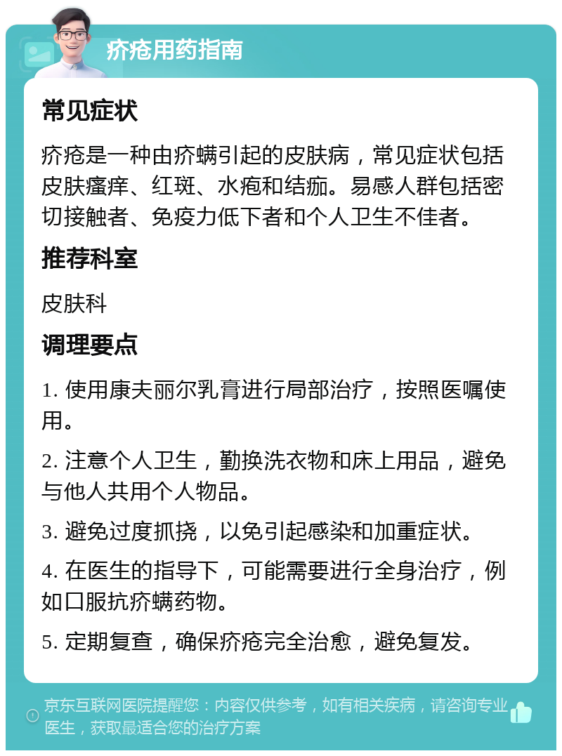 疥疮用药指南 常见症状 疥疮是一种由疥螨引起的皮肤病，常见症状包括皮肤瘙痒、红斑、水疱和结痂。易感人群包括密切接触者、免疫力低下者和个人卫生不佳者。 推荐科室 皮肤科 调理要点 1. 使用康夫丽尔乳膏进行局部治疗，按照医嘱使用。 2. 注意个人卫生，勤换洗衣物和床上用品，避免与他人共用个人物品。 3. 避免过度抓挠，以免引起感染和加重症状。 4. 在医生的指导下，可能需要进行全身治疗，例如口服抗疥螨药物。 5. 定期复查，确保疥疮完全治愈，避免复发。