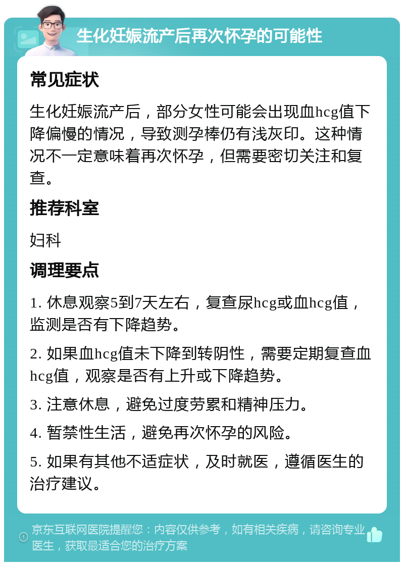 生化妊娠流产后再次怀孕的可能性 常见症状 生化妊娠流产后，部分女性可能会出现血hcg值下降偏慢的情况，导致测孕棒仍有浅灰印。这种情况不一定意味着再次怀孕，但需要密切关注和复查。 推荐科室 妇科 调理要点 1. 休息观察5到7天左右，复查尿hcg或血hcg值，监测是否有下降趋势。 2. 如果血hcg值未下降到转阴性，需要定期复查血hcg值，观察是否有上升或下降趋势。 3. 注意休息，避免过度劳累和精神压力。 4. 暂禁性生活，避免再次怀孕的风险。 5. 如果有其他不适症状，及时就医，遵循医生的治疗建议。