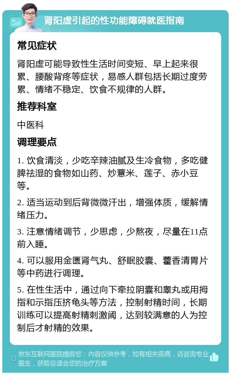 肾阳虚引起的性功能障碍就医指南 常见症状 肾阳虚可能导致性生活时间变短、早上起来很累、腰酸背疼等症状，易感人群包括长期过度劳累、情绪不稳定、饮食不规律的人群。 推荐科室 中医科 调理要点 1. 饮食清淡，少吃辛辣油腻及生冷食物，多吃健脾祛湿的食物如山药、炒薏米、莲子、赤小豆等。 2. 适当运动到后背微微汗出，增强体质，缓解情绪压力。 3. 注意情绪调节，少思虑，少熬夜，尽量在11点前入睡。 4. 可以服用金匮肾气丸、舒眠胶囊、藿香清胃片等中药进行调理。 5. 在性生活中，通过向下牵拉阴囊和睾丸或用拇指和示指压挤龟头等方法，控制射精时间，长期训练可以提高射精刺激阈，达到较满意的人为控制后才射精的效果。