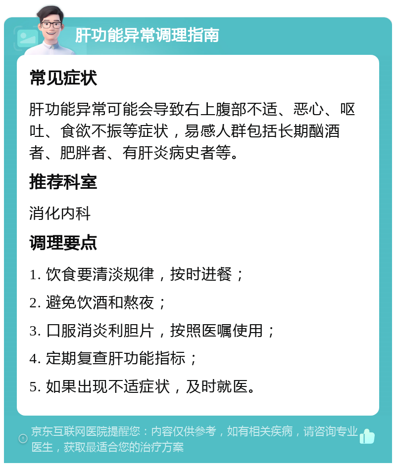 肝功能异常调理指南 常见症状 肝功能异常可能会导致右上腹部不适、恶心、呕吐、食欲不振等症状，易感人群包括长期酗酒者、肥胖者、有肝炎病史者等。 推荐科室 消化内科 调理要点 1. 饮食要清淡规律，按时进餐； 2. 避免饮酒和熬夜； 3. 口服消炎利胆片，按照医嘱使用； 4. 定期复查肝功能指标； 5. 如果出现不适症状，及时就医。