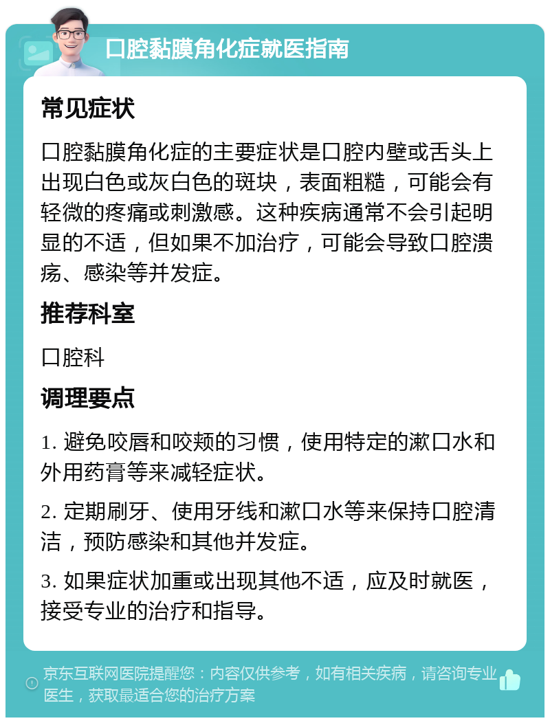 口腔黏膜角化症就医指南 常见症状 口腔黏膜角化症的主要症状是口腔内壁或舌头上出现白色或灰白色的斑块，表面粗糙，可能会有轻微的疼痛或刺激感。这种疾病通常不会引起明显的不适，但如果不加治疗，可能会导致口腔溃疡、感染等并发症。 推荐科室 口腔科 调理要点 1. 避免咬唇和咬颊的习惯，使用特定的漱口水和外用药膏等来减轻症状。 2. 定期刷牙、使用牙线和漱口水等来保持口腔清洁，预防感染和其他并发症。 3. 如果症状加重或出现其他不适，应及时就医，接受专业的治疗和指导。