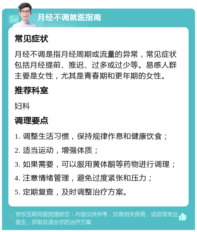 月经不调就医指南 常见症状 月经不调是指月经周期或流量的异常，常见症状包括月经提前、推迟、过多或过少等。易感人群主要是女性，尤其是青春期和更年期的女性。 推荐科室 妇科 调理要点 1. 调整生活习惯，保持规律作息和健康饮食； 2. 适当运动，增强体质； 3. 如果需要，可以服用黄体酮等药物进行调理； 4. 注意情绪管理，避免过度紧张和压力； 5. 定期复查，及时调整治疗方案。