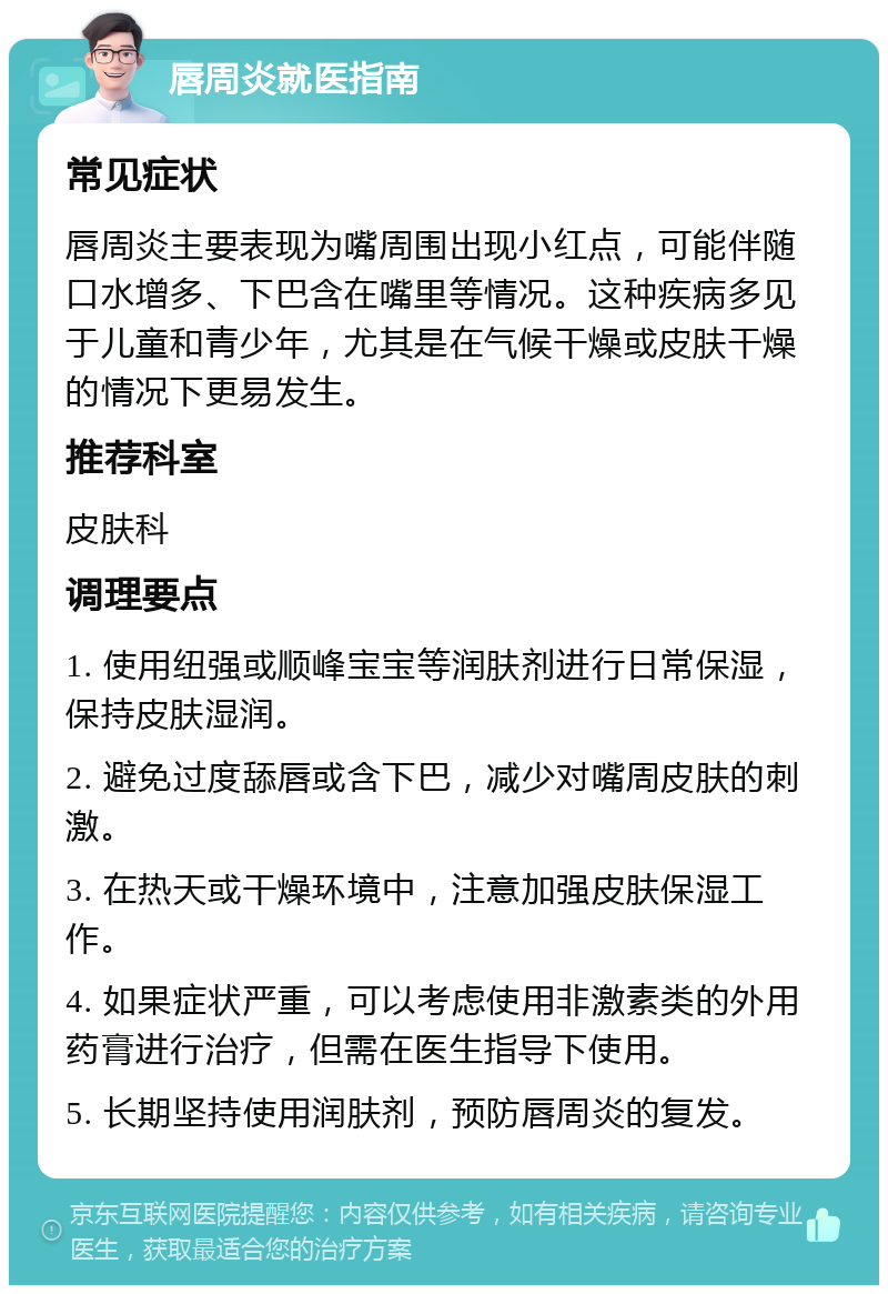 唇周炎就医指南 常见症状 唇周炎主要表现为嘴周围出现小红点，可能伴随口水增多、下巴含在嘴里等情况。这种疾病多见于儿童和青少年，尤其是在气候干燥或皮肤干燥的情况下更易发生。 推荐科室 皮肤科 调理要点 1. 使用纽强或顺峰宝宝等润肤剂进行日常保湿，保持皮肤湿润。 2. 避免过度舔唇或含下巴，减少对嘴周皮肤的刺激。 3. 在热天或干燥环境中，注意加强皮肤保湿工作。 4. 如果症状严重，可以考虑使用非激素类的外用药膏进行治疗，但需在医生指导下使用。 5. 长期坚持使用润肤剂，预防唇周炎的复发。