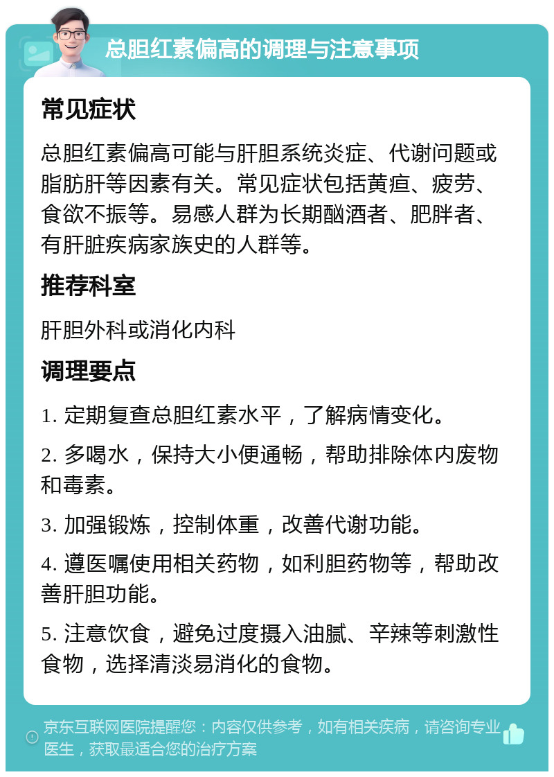 总胆红素偏高的调理与注意事项 常见症状 总胆红素偏高可能与肝胆系统炎症、代谢问题或脂肪肝等因素有关。常见症状包括黄疸、疲劳、食欲不振等。易感人群为长期酗酒者、肥胖者、有肝脏疾病家族史的人群等。 推荐科室 肝胆外科或消化内科 调理要点 1. 定期复查总胆红素水平，了解病情变化。 2. 多喝水，保持大小便通畅，帮助排除体内废物和毒素。 3. 加强锻炼，控制体重，改善代谢功能。 4. 遵医嘱使用相关药物，如利胆药物等，帮助改善肝胆功能。 5. 注意饮食，避免过度摄入油腻、辛辣等刺激性食物，选择清淡易消化的食物。