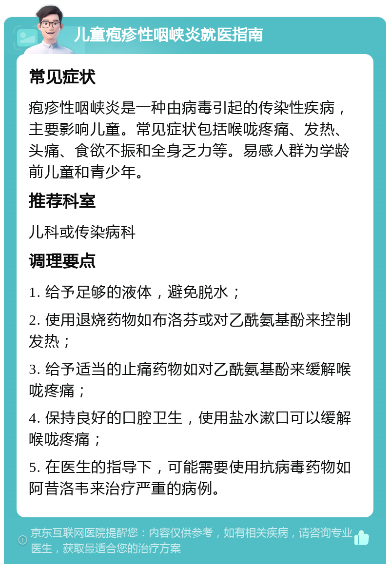 儿童疱疹性咽峡炎就医指南 常见症状 疱疹性咽峡炎是一种由病毒引起的传染性疾病，主要影响儿童。常见症状包括喉咙疼痛、发热、头痛、食欲不振和全身乏力等。易感人群为学龄前儿童和青少年。 推荐科室 儿科或传染病科 调理要点 1. 给予足够的液体，避免脱水； 2. 使用退烧药物如布洛芬或对乙酰氨基酚来控制发热； 3. 给予适当的止痛药物如对乙酰氨基酚来缓解喉咙疼痛； 4. 保持良好的口腔卫生，使用盐水漱口可以缓解喉咙疼痛； 5. 在医生的指导下，可能需要使用抗病毒药物如阿昔洛韦来治疗严重的病例。