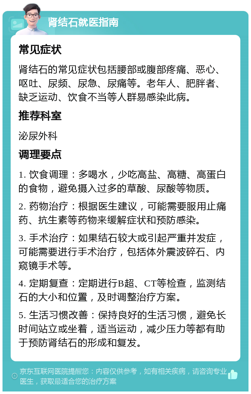 肾结石就医指南 常见症状 肾结石的常见症状包括腰部或腹部疼痛、恶心、呕吐、尿频、尿急、尿痛等。老年人、肥胖者、缺乏运动、饮食不当等人群易感染此病。 推荐科室 泌尿外科 调理要点 1. 饮食调理：多喝水，少吃高盐、高糖、高蛋白的食物，避免摄入过多的草酸、尿酸等物质。 2. 药物治疗：根据医生建议，可能需要服用止痛药、抗生素等药物来缓解症状和预防感染。 3. 手术治疗：如果结石较大或引起严重并发症，可能需要进行手术治疗，包括体外震波碎石、内窥镜手术等。 4. 定期复查：定期进行B超、CT等检查，监测结石的大小和位置，及时调整治疗方案。 5. 生活习惯改善：保持良好的生活习惯，避免长时间站立或坐着，适当运动，减少压力等都有助于预防肾结石的形成和复发。