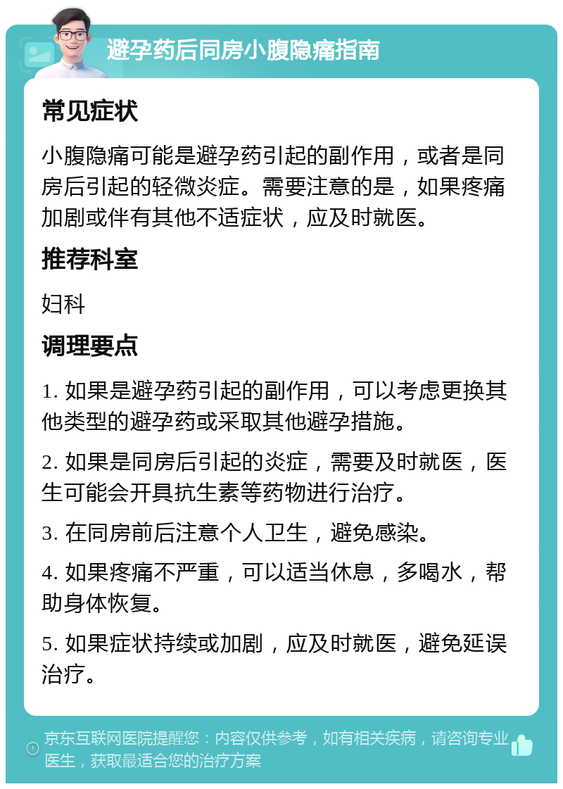 避孕药后同房小腹隐痛指南 常见症状 小腹隐痛可能是避孕药引起的副作用，或者是同房后引起的轻微炎症。需要注意的是，如果疼痛加剧或伴有其他不适症状，应及时就医。 推荐科室 妇科 调理要点 1. 如果是避孕药引起的副作用，可以考虑更换其他类型的避孕药或采取其他避孕措施。 2. 如果是同房后引起的炎症，需要及时就医，医生可能会开具抗生素等药物进行治疗。 3. 在同房前后注意个人卫生，避免感染。 4. 如果疼痛不严重，可以适当休息，多喝水，帮助身体恢复。 5. 如果症状持续或加剧，应及时就医，避免延误治疗。