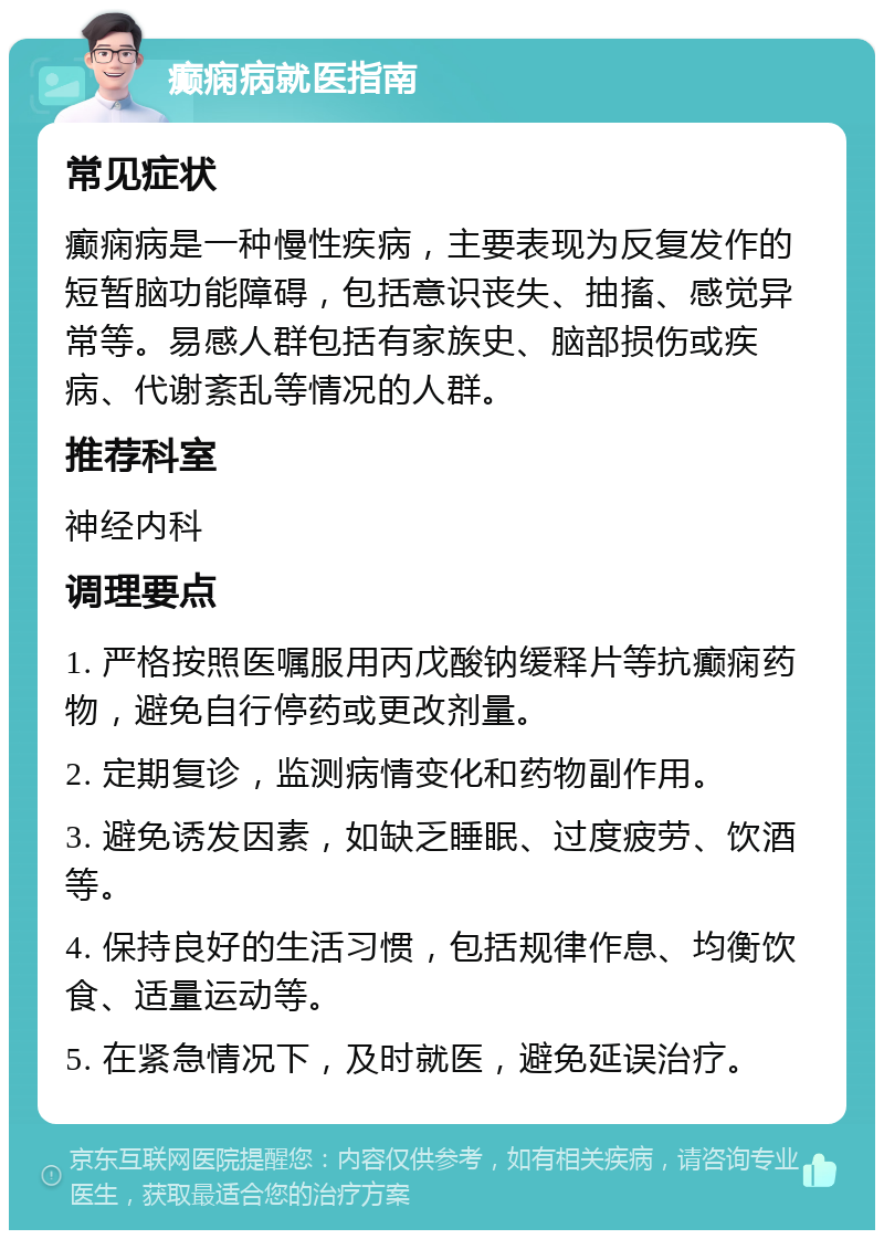 癫痫病就医指南 常见症状 癫痫病是一种慢性疾病，主要表现为反复发作的短暂脑功能障碍，包括意识丧失、抽搐、感觉异常等。易感人群包括有家族史、脑部损伤或疾病、代谢紊乱等情况的人群。 推荐科室 神经内科 调理要点 1. 严格按照医嘱服用丙戊酸钠缓释片等抗癫痫药物，避免自行停药或更改剂量。 2. 定期复诊，监测病情变化和药物副作用。 3. 避免诱发因素，如缺乏睡眠、过度疲劳、饮酒等。 4. 保持良好的生活习惯，包括规律作息、均衡饮食、适量运动等。 5. 在紧急情况下，及时就医，避免延误治疗。