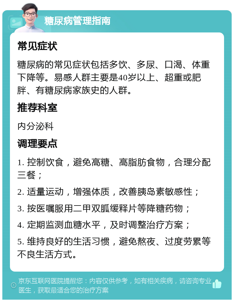 糖尿病管理指南 常见症状 糖尿病的常见症状包括多饮、多尿、口渴、体重下降等。易感人群主要是40岁以上、超重或肥胖、有糖尿病家族史的人群。 推荐科室 内分泌科 调理要点 1. 控制饮食，避免高糖、高脂肪食物，合理分配三餐； 2. 适量运动，增强体质，改善胰岛素敏感性； 3. 按医嘱服用二甲双胍缓释片等降糖药物； 4. 定期监测血糖水平，及时调整治疗方案； 5. 维持良好的生活习惯，避免熬夜、过度劳累等不良生活方式。