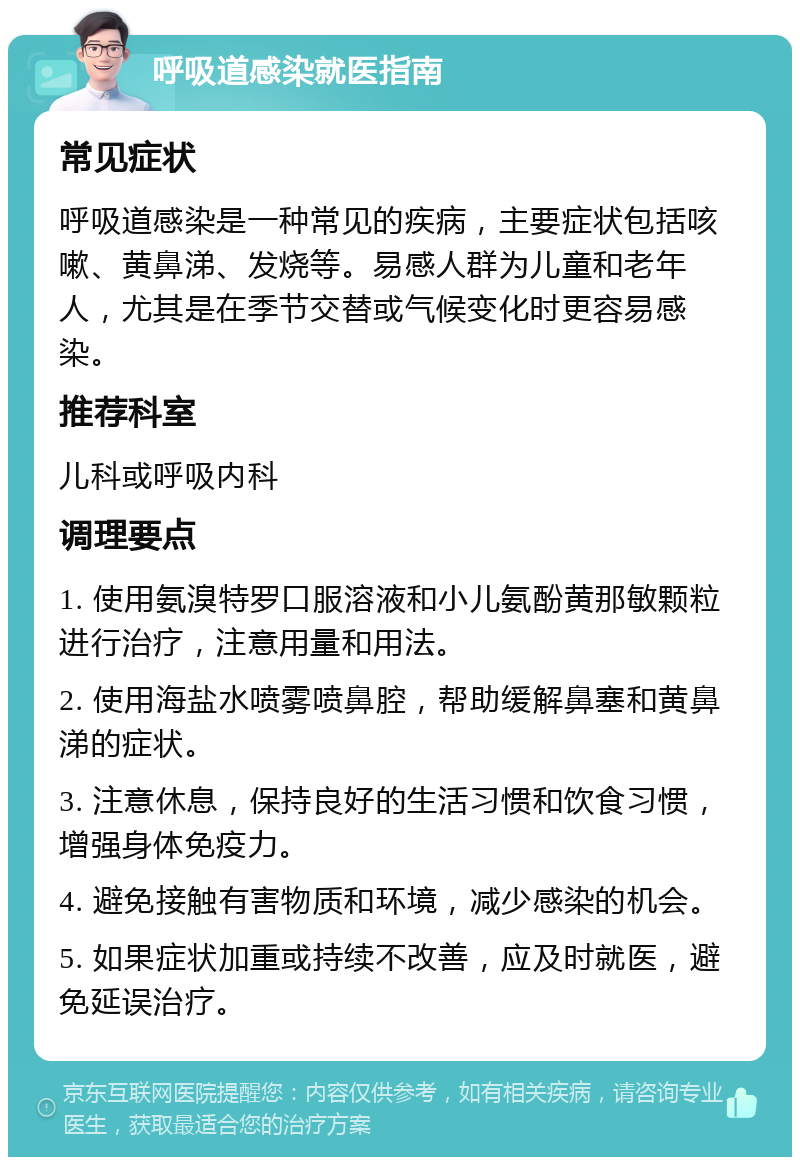 呼吸道感染就医指南 常见症状 呼吸道感染是一种常见的疾病，主要症状包括咳嗽、黄鼻涕、发烧等。易感人群为儿童和老年人，尤其是在季节交替或气候变化时更容易感染。 推荐科室 儿科或呼吸内科 调理要点 1. 使用氨溴特罗口服溶液和小儿氨酚黄那敏颗粒进行治疗，注意用量和用法。 2. 使用海盐水喷雾喷鼻腔，帮助缓解鼻塞和黄鼻涕的症状。 3. 注意休息，保持良好的生活习惯和饮食习惯，增强身体免疫力。 4. 避免接触有害物质和环境，减少感染的机会。 5. 如果症状加重或持续不改善，应及时就医，避免延误治疗。