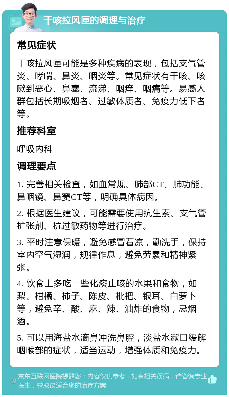 干咳拉风匣的调理与治疗 常见症状 干咳拉风匣可能是多种疾病的表现，包括支气管炎、哮喘、鼻炎、咽炎等。常见症状有干咳、咳嗽到恶心、鼻塞、流涕、咽痒、咽痛等。易感人群包括长期吸烟者、过敏体质者、免疫力低下者等。 推荐科室 呼吸内科 调理要点 1. 完善相关检查，如血常规、肺部CT、肺功能、鼻咽镜、鼻窦CT等，明确具体病因。 2. 根据医生建议，可能需要使用抗生素、支气管扩张剂、抗过敏药物等进行治疗。 3. 平时注意保暖，避免感冒着凉，勤洗手，保持室内空气湿润，规律作息，避免劳累和精神紧张。 4. 饮食上多吃一些化痰止咳的水果和食物，如梨、柑橘、柿子、陈皮、枇杷、银耳、白萝卜等，避免辛、酸、麻、辣、油炸的食物，忌烟酒。 5. 可以用海盐水滴鼻冲洗鼻腔，淡盐水漱口缓解咽喉部的症状，适当运动，增强体质和免疫力。