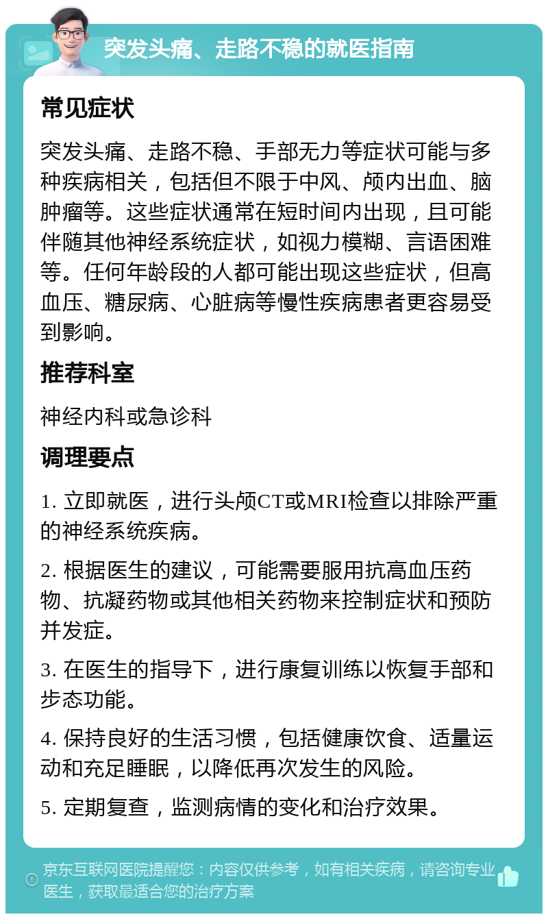 突发头痛、走路不稳的就医指南 常见症状 突发头痛、走路不稳、手部无力等症状可能与多种疾病相关，包括但不限于中风、颅内出血、脑肿瘤等。这些症状通常在短时间内出现，且可能伴随其他神经系统症状，如视力模糊、言语困难等。任何年龄段的人都可能出现这些症状，但高血压、糖尿病、心脏病等慢性疾病患者更容易受到影响。 推荐科室 神经内科或急诊科 调理要点 1. 立即就医，进行头颅CT或MRI检查以排除严重的神经系统疾病。 2. 根据医生的建议，可能需要服用抗高血压药物、抗凝药物或其他相关药物来控制症状和预防并发症。 3. 在医生的指导下，进行康复训练以恢复手部和步态功能。 4. 保持良好的生活习惯，包括健康饮食、适量运动和充足睡眠，以降低再次发生的风险。 5. 定期复查，监测病情的变化和治疗效果。