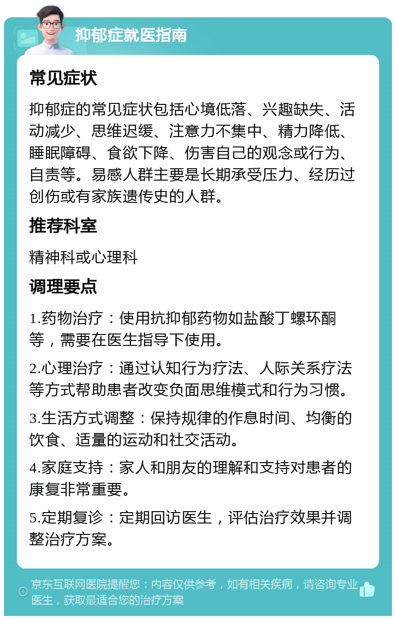 抑郁症就医指南 常见症状 抑郁症的常见症状包括心境低落、兴趣缺失、活动减少、思维迟缓、注意力不集中、精力降低、睡眠障碍、食欲下降、伤害自己的观念或行为、自责等。易感人群主要是长期承受压力、经历过创伤或有家族遗传史的人群。 推荐科室 精神科或心理科 调理要点 1.药物治疗：使用抗抑郁药物如盐酸丁螺环酮等，需要在医生指导下使用。 2.心理治疗：通过认知行为疗法、人际关系疗法等方式帮助患者改变负面思维模式和行为习惯。 3.生活方式调整：保持规律的作息时间、均衡的饮食、适量的运动和社交活动。 4.家庭支持：家人和朋友的理解和支持对患者的康复非常重要。 5.定期复诊：定期回访医生，评估治疗效果并调整治疗方案。