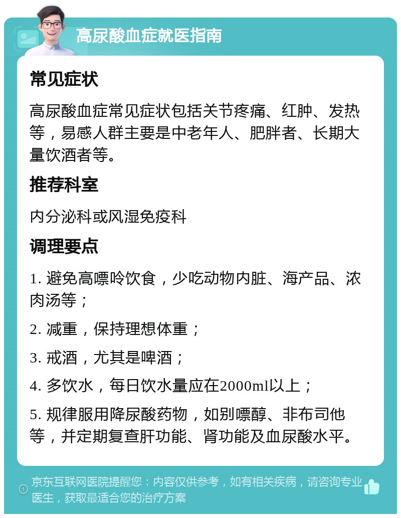 高尿酸血症就医指南 常见症状 高尿酸血症常见症状包括关节疼痛、红肿、发热等，易感人群主要是中老年人、肥胖者、长期大量饮酒者等。 推荐科室 内分泌科或风湿免疫科 调理要点 1. 避免高嘌呤饮食，少吃动物内脏、海产品、浓肉汤等； 2. 减重，保持理想体重； 3. 戒酒，尤其是啤酒； 4. 多饮水，每日饮水量应在2000ml以上； 5. 规律服用降尿酸药物，如别嘌醇、非布司他等，并定期复查肝功能、肾功能及血尿酸水平。