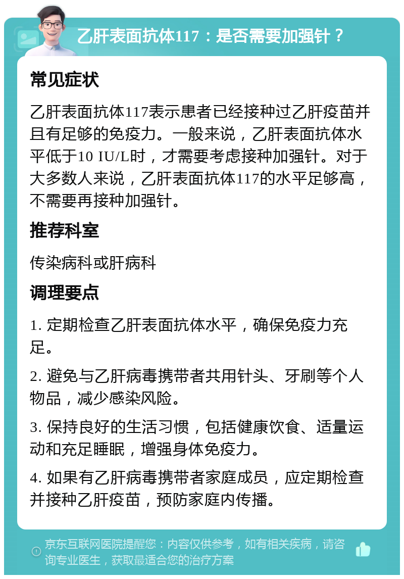 乙肝表面抗体117：是否需要加强针？ 常见症状 乙肝表面抗体117表示患者已经接种过乙肝疫苗并且有足够的免疫力。一般来说，乙肝表面抗体水平低于10 IU/L时，才需要考虑接种加强针。对于大多数人来说，乙肝表面抗体117的水平足够高，不需要再接种加强针。 推荐科室 传染病科或肝病科 调理要点 1. 定期检查乙肝表面抗体水平，确保免疫力充足。 2. 避免与乙肝病毒携带者共用针头、牙刷等个人物品，减少感染风险。 3. 保持良好的生活习惯，包括健康饮食、适量运动和充足睡眠，增强身体免疫力。 4. 如果有乙肝病毒携带者家庭成员，应定期检查并接种乙肝疫苗，预防家庭内传播。