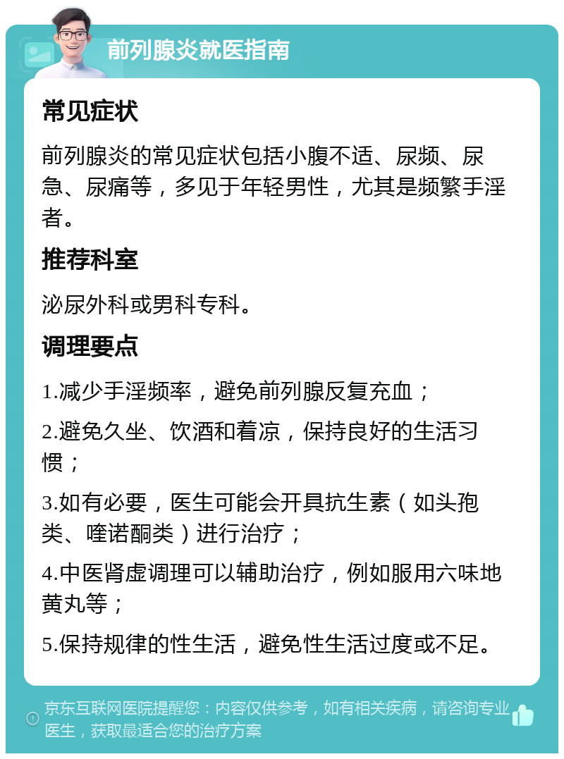 前列腺炎就医指南 常见症状 前列腺炎的常见症状包括小腹不适、尿频、尿急、尿痛等，多见于年轻男性，尤其是频繁手淫者。 推荐科室 泌尿外科或男科专科。 调理要点 1.减少手淫频率，避免前列腺反复充血； 2.避免久坐、饮酒和着凉，保持良好的生活习惯； 3.如有必要，医生可能会开具抗生素（如头孢类、喹诺酮类）进行治疗； 4.中医肾虚调理可以辅助治疗，例如服用六味地黄丸等； 5.保持规律的性生活，避免性生活过度或不足。