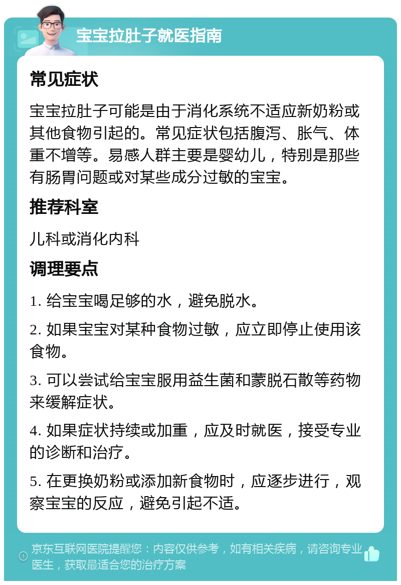 宝宝拉肚子就医指南 常见症状 宝宝拉肚子可能是由于消化系统不适应新奶粉或其他食物引起的。常见症状包括腹泻、胀气、体重不增等。易感人群主要是婴幼儿，特别是那些有肠胃问题或对某些成分过敏的宝宝。 推荐科室 儿科或消化内科 调理要点 1. 给宝宝喝足够的水，避免脱水。 2. 如果宝宝对某种食物过敏，应立即停止使用该食物。 3. 可以尝试给宝宝服用益生菌和蒙脱石散等药物来缓解症状。 4. 如果症状持续或加重，应及时就医，接受专业的诊断和治疗。 5. 在更换奶粉或添加新食物时，应逐步进行，观察宝宝的反应，避免引起不适。