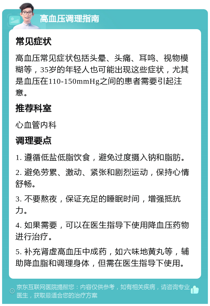 高血压调理指南 常见症状 高血压常见症状包括头晕、头痛、耳鸣、视物模糊等，35岁的年轻人也可能出现这些症状，尤其是血压在110-150mmHg之间的患者需要引起注意。 推荐科室 心血管内科 调理要点 1. 遵循低盐低脂饮食，避免过度摄入钠和脂肪。 2. 避免劳累、激动、紧张和剧烈运动，保持心情舒畅。 3. 不要熬夜，保证充足的睡眠时间，增强抵抗力。 4. 如果需要，可以在医生指导下使用降血压药物进行治疗。 5. 补充肾虚高血压中成药，如六味地黄丸等，辅助降血脂和调理身体，但需在医生指导下使用。