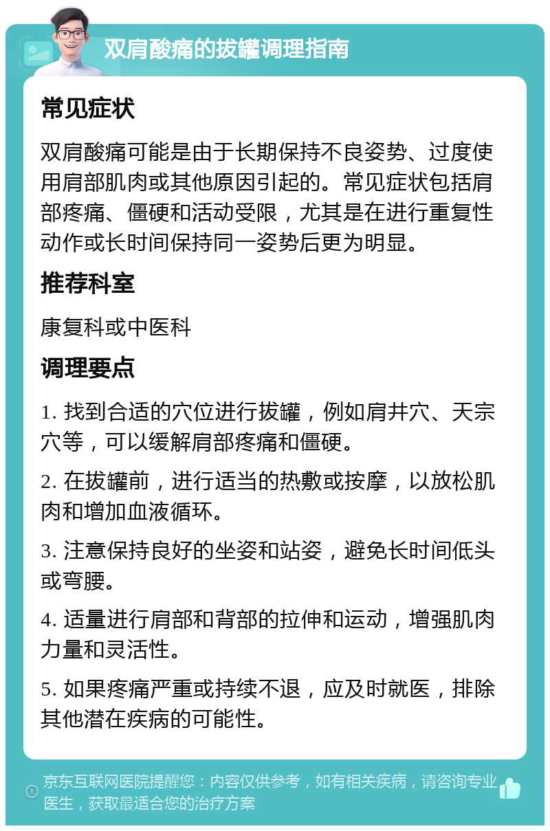 双肩酸痛的拔罐调理指南 常见症状 双肩酸痛可能是由于长期保持不良姿势、过度使用肩部肌肉或其他原因引起的。常见症状包括肩部疼痛、僵硬和活动受限，尤其是在进行重复性动作或长时间保持同一姿势后更为明显。 推荐科室 康复科或中医科 调理要点 1. 找到合适的穴位进行拔罐，例如肩井穴、天宗穴等，可以缓解肩部疼痛和僵硬。 2. 在拔罐前，进行适当的热敷或按摩，以放松肌肉和增加血液循环。 3. 注意保持良好的坐姿和站姿，避免长时间低头或弯腰。 4. 适量进行肩部和背部的拉伸和运动，增强肌肉力量和灵活性。 5. 如果疼痛严重或持续不退，应及时就医，排除其他潜在疾病的可能性。