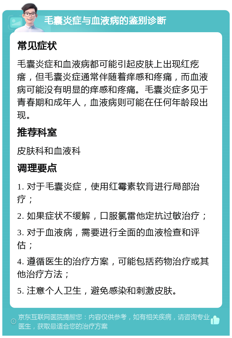 毛囊炎症与血液病的鉴别诊断 常见症状 毛囊炎症和血液病都可能引起皮肤上出现红疙瘩，但毛囊炎症通常伴随着痒感和疼痛，而血液病可能没有明显的痒感和疼痛。毛囊炎症多见于青春期和成年人，血液病则可能在任何年龄段出现。 推荐科室 皮肤科和血液科 调理要点 1. 对于毛囊炎症，使用红霉素软膏进行局部治疗； 2. 如果症状不缓解，口服氯雷他定抗过敏治疗； 3. 对于血液病，需要进行全面的血液检查和评估； 4. 遵循医生的治疗方案，可能包括药物治疗或其他治疗方法； 5. 注意个人卫生，避免感染和刺激皮肤。