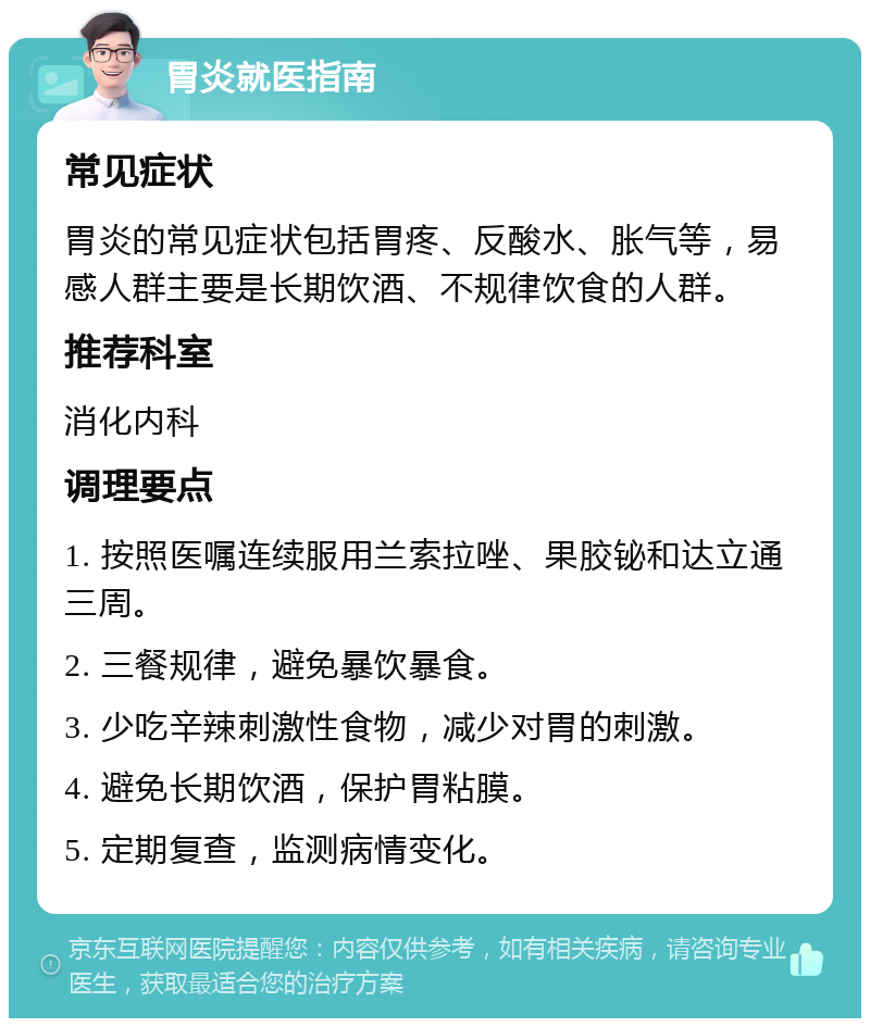 胃炎就医指南 常见症状 胃炎的常见症状包括胃疼、反酸水、胀气等，易感人群主要是长期饮酒、不规律饮食的人群。 推荐科室 消化内科 调理要点 1. 按照医嘱连续服用兰索拉唑、果胶铋和达立通三周。 2. 三餐规律，避免暴饮暴食。 3. 少吃辛辣刺激性食物，减少对胃的刺激。 4. 避免长期饮酒，保护胃粘膜。 5. 定期复查，监测病情变化。