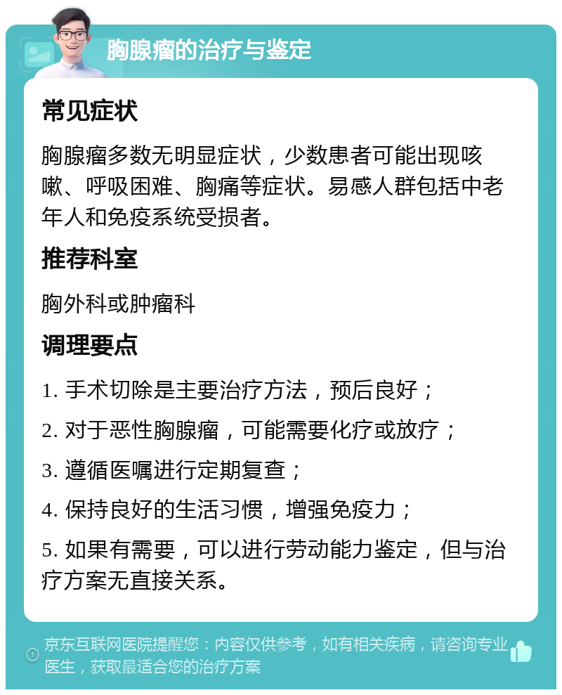 胸腺瘤的治疗与鉴定 常见症状 胸腺瘤多数无明显症状，少数患者可能出现咳嗽、呼吸困难、胸痛等症状。易感人群包括中老年人和免疫系统受损者。 推荐科室 胸外科或肿瘤科 调理要点 1. 手术切除是主要治疗方法，预后良好； 2. 对于恶性胸腺瘤，可能需要化疗或放疗； 3. 遵循医嘱进行定期复查； 4. 保持良好的生活习惯，增强免疫力； 5. 如果有需要，可以进行劳动能力鉴定，但与治疗方案无直接关系。