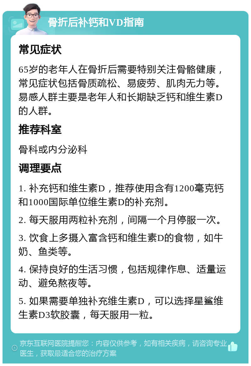 骨折后补钙和VD指南 常见症状 65岁的老年人在骨折后需要特别关注骨骼健康，常见症状包括骨质疏松、易疲劳、肌肉无力等。易感人群主要是老年人和长期缺乏钙和维生素D的人群。 推荐科室 骨科或内分泌科 调理要点 1. 补充钙和维生素D，推荐使用含有1200毫克钙和1000国际单位维生素D的补充剂。 2. 每天服用两粒补充剂，间隔一个月停服一次。 3. 饮食上多摄入富含钙和维生素D的食物，如牛奶、鱼类等。 4. 保持良好的生活习惯，包括规律作息、适量运动、避免熬夜等。 5. 如果需要单独补充维生素D，可以选择星鲨维生素D3软胶囊，每天服用一粒。