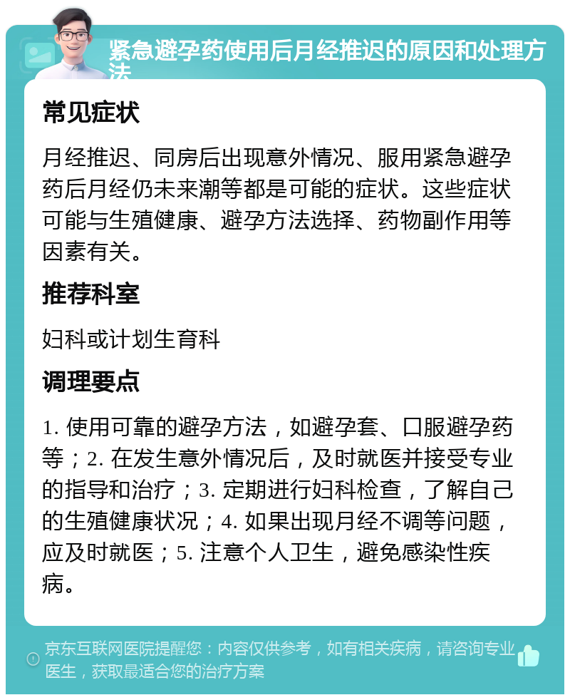 紧急避孕药使用后月经推迟的原因和处理方法 常见症状 月经推迟、同房后出现意外情况、服用紧急避孕药后月经仍未来潮等都是可能的症状。这些症状可能与生殖健康、避孕方法选择、药物副作用等因素有关。 推荐科室 妇科或计划生育科 调理要点 1. 使用可靠的避孕方法，如避孕套、口服避孕药等；2. 在发生意外情况后，及时就医并接受专业的指导和治疗；3. 定期进行妇科检查，了解自己的生殖健康状况；4. 如果出现月经不调等问题，应及时就医；5. 注意个人卫生，避免感染性疾病。