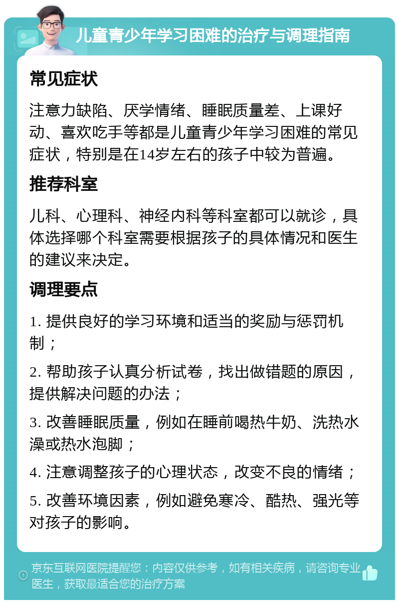 儿童青少年学习困难的治疗与调理指南 常见症状 注意力缺陷、厌学情绪、睡眠质量差、上课好动、喜欢吃手等都是儿童青少年学习困难的常见症状，特别是在14岁左右的孩子中较为普遍。 推荐科室 儿科、心理科、神经内科等科室都可以就诊，具体选择哪个科室需要根据孩子的具体情况和医生的建议来决定。 调理要点 1. 提供良好的学习环境和适当的奖励与惩罚机制； 2. 帮助孩子认真分析试卷，找出做错题的原因，提供解决问题的办法； 3. 改善睡眠质量，例如在睡前喝热牛奶、洗热水澡或热水泡脚； 4. 注意调整孩子的心理状态，改变不良的情绪； 5. 改善环境因素，例如避免寒冷、酷热、强光等对孩子的影响。