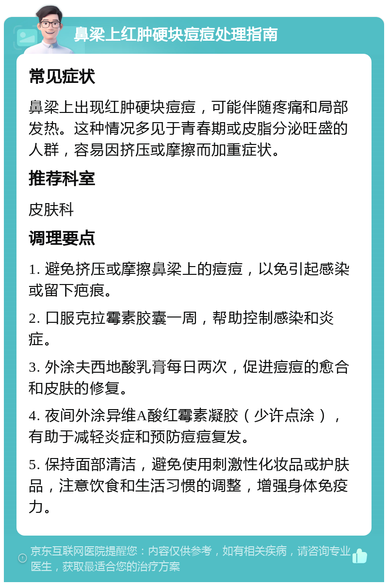 鼻梁上红肿硬块痘痘处理指南 常见症状 鼻梁上出现红肿硬块痘痘，可能伴随疼痛和局部发热。这种情况多见于青春期或皮脂分泌旺盛的人群，容易因挤压或摩擦而加重症状。 推荐科室 皮肤科 调理要点 1. 避免挤压或摩擦鼻梁上的痘痘，以免引起感染或留下疤痕。 2. 口服克拉霉素胶囊一周，帮助控制感染和炎症。 3. 外涂夫西地酸乳膏每日两次，促进痘痘的愈合和皮肤的修复。 4. 夜间外涂异维A酸红霉素凝胶（少许点涂），有助于减轻炎症和预防痘痘复发。 5. 保持面部清洁，避免使用刺激性化妆品或护肤品，注意饮食和生活习惯的调整，增强身体免疫力。