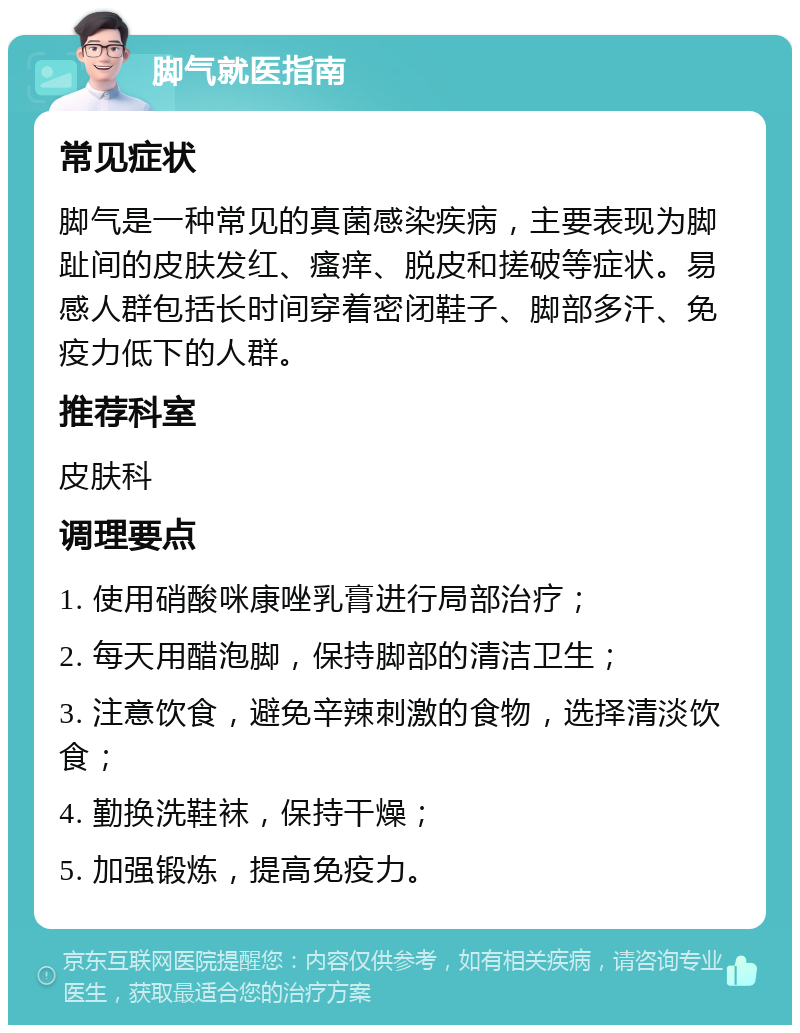 脚气就医指南 常见症状 脚气是一种常见的真菌感染疾病，主要表现为脚趾间的皮肤发红、瘙痒、脱皮和搓破等症状。易感人群包括长时间穿着密闭鞋子、脚部多汗、免疫力低下的人群。 推荐科室 皮肤科 调理要点 1. 使用硝酸咪康唑乳膏进行局部治疗； 2. 每天用醋泡脚，保持脚部的清洁卫生； 3. 注意饮食，避免辛辣刺激的食物，选择清淡饮食； 4. 勤换洗鞋袜，保持干燥； 5. 加强锻炼，提高免疫力。