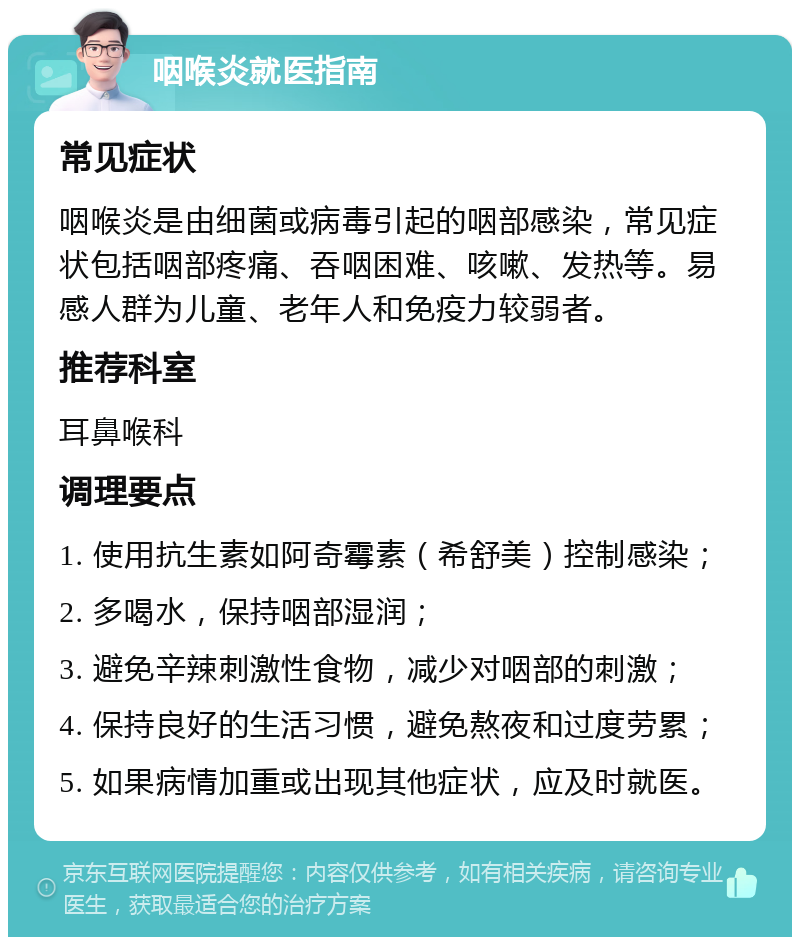 咽喉炎就医指南 常见症状 咽喉炎是由细菌或病毒引起的咽部感染，常见症状包括咽部疼痛、吞咽困难、咳嗽、发热等。易感人群为儿童、老年人和免疫力较弱者。 推荐科室 耳鼻喉科 调理要点 1. 使用抗生素如阿奇霉素（希舒美）控制感染； 2. 多喝水，保持咽部湿润； 3. 避免辛辣刺激性食物，减少对咽部的刺激； 4. 保持良好的生活习惯，避免熬夜和过度劳累； 5. 如果病情加重或出现其他症状，应及时就医。