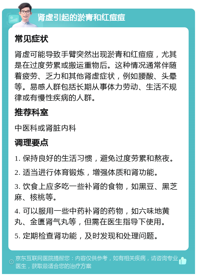 肾虚引起的淤青和红痘痘 常见症状 肾虚可能导致手臂突然出现淤青和红痘痘，尤其是在过度劳累或搬运重物后。这种情况通常伴随着疲劳、乏力和其他肾虚症状，例如腰酸、头晕等。易感人群包括长期从事体力劳动、生活不规律或有慢性疾病的人群。 推荐科室 中医科或肾脏内科 调理要点 1. 保持良好的生活习惯，避免过度劳累和熬夜。 2. 适当进行体育锻炼，增强体质和肾功能。 3. 饮食上应多吃一些补肾的食物，如黑豆、黑芝麻、核桃等。 4. 可以服用一些中药补肾的药物，如六味地黄丸、金匮肾气丸等，但需在医生指导下使用。 5. 定期检查肾功能，及时发现和处理问题。