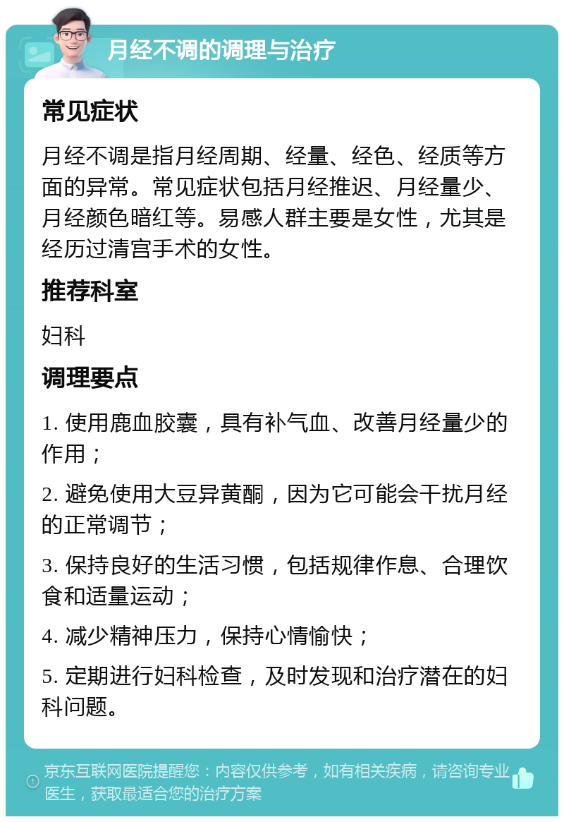 月经不调的调理与治疗 常见症状 月经不调是指月经周期、经量、经色、经质等方面的异常。常见症状包括月经推迟、月经量少、月经颜色暗红等。易感人群主要是女性，尤其是经历过清宫手术的女性。 推荐科室 妇科 调理要点 1. 使用鹿血胶囊，具有补气血、改善月经量少的作用； 2. 避免使用大豆异黄酮，因为它可能会干扰月经的正常调节； 3. 保持良好的生活习惯，包括规律作息、合理饮食和适量运动； 4. 减少精神压力，保持心情愉快； 5. 定期进行妇科检查，及时发现和治疗潜在的妇科问题。