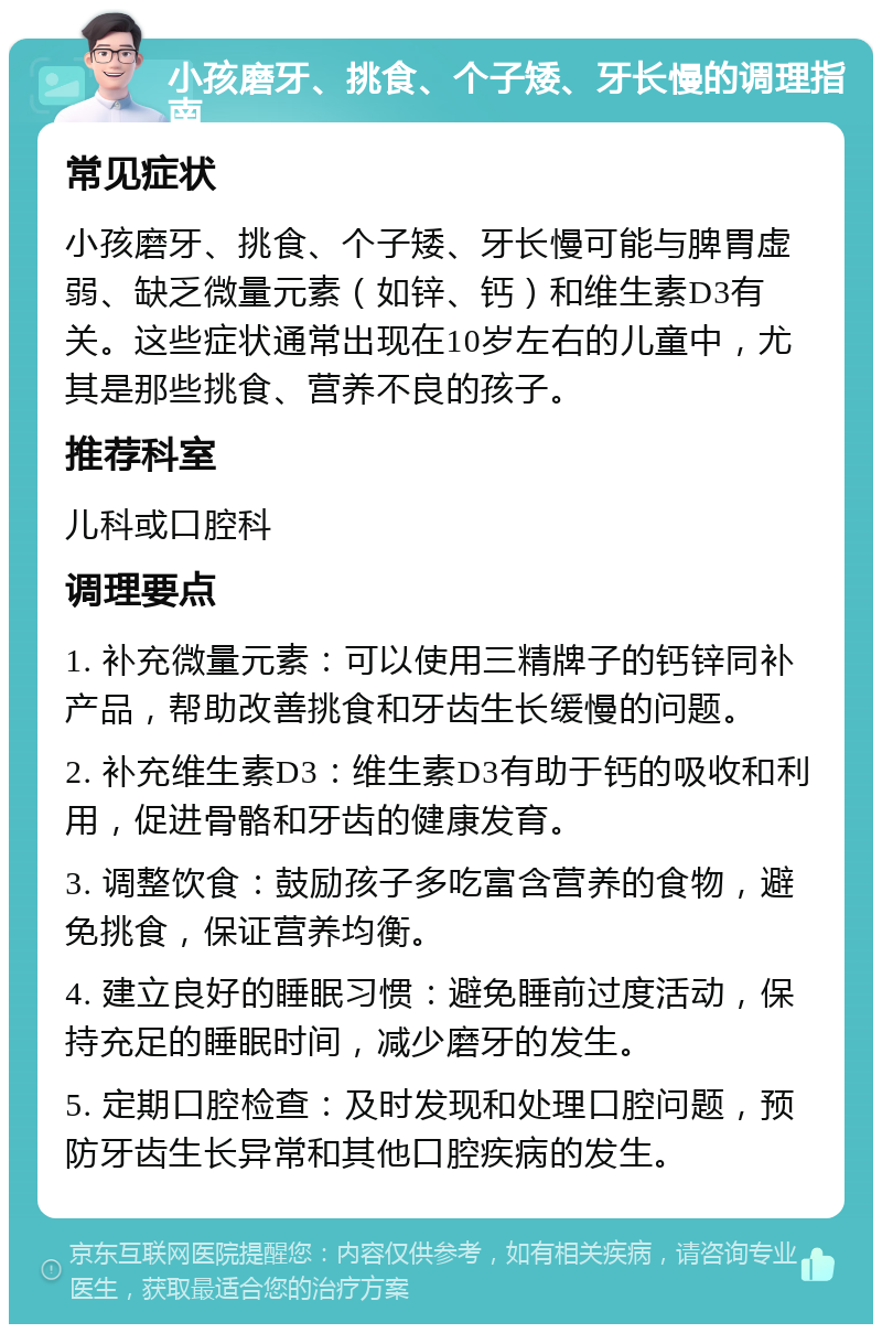 小孩磨牙、挑食、个子矮、牙长慢的调理指南 常见症状 小孩磨牙、挑食、个子矮、牙长慢可能与脾胃虚弱、缺乏微量元素（如锌、钙）和维生素D3有关。这些症状通常出现在10岁左右的儿童中，尤其是那些挑食、营养不良的孩子。 推荐科室 儿科或口腔科 调理要点 1. 补充微量元素：可以使用三精牌子的钙锌同补产品，帮助改善挑食和牙齿生长缓慢的问题。 2. 补充维生素D3：维生素D3有助于钙的吸收和利用，促进骨骼和牙齿的健康发育。 3. 调整饮食：鼓励孩子多吃富含营养的食物，避免挑食，保证营养均衡。 4. 建立良好的睡眠习惯：避免睡前过度活动，保持充足的睡眠时间，减少磨牙的发生。 5. 定期口腔检查：及时发现和处理口腔问题，预防牙齿生长异常和其他口腔疾病的发生。