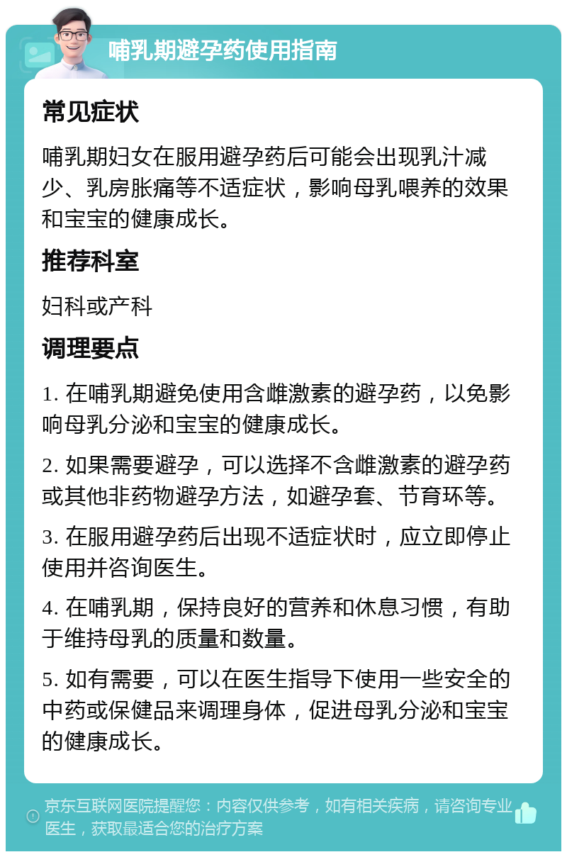 哺乳期避孕药使用指南 常见症状 哺乳期妇女在服用避孕药后可能会出现乳汁减少、乳房胀痛等不适症状，影响母乳喂养的效果和宝宝的健康成长。 推荐科室 妇科或产科 调理要点 1. 在哺乳期避免使用含雌激素的避孕药，以免影响母乳分泌和宝宝的健康成长。 2. 如果需要避孕，可以选择不含雌激素的避孕药或其他非药物避孕方法，如避孕套、节育环等。 3. 在服用避孕药后出现不适症状时，应立即停止使用并咨询医生。 4. 在哺乳期，保持良好的营养和休息习惯，有助于维持母乳的质量和数量。 5. 如有需要，可以在医生指导下使用一些安全的中药或保健品来调理身体，促进母乳分泌和宝宝的健康成长。