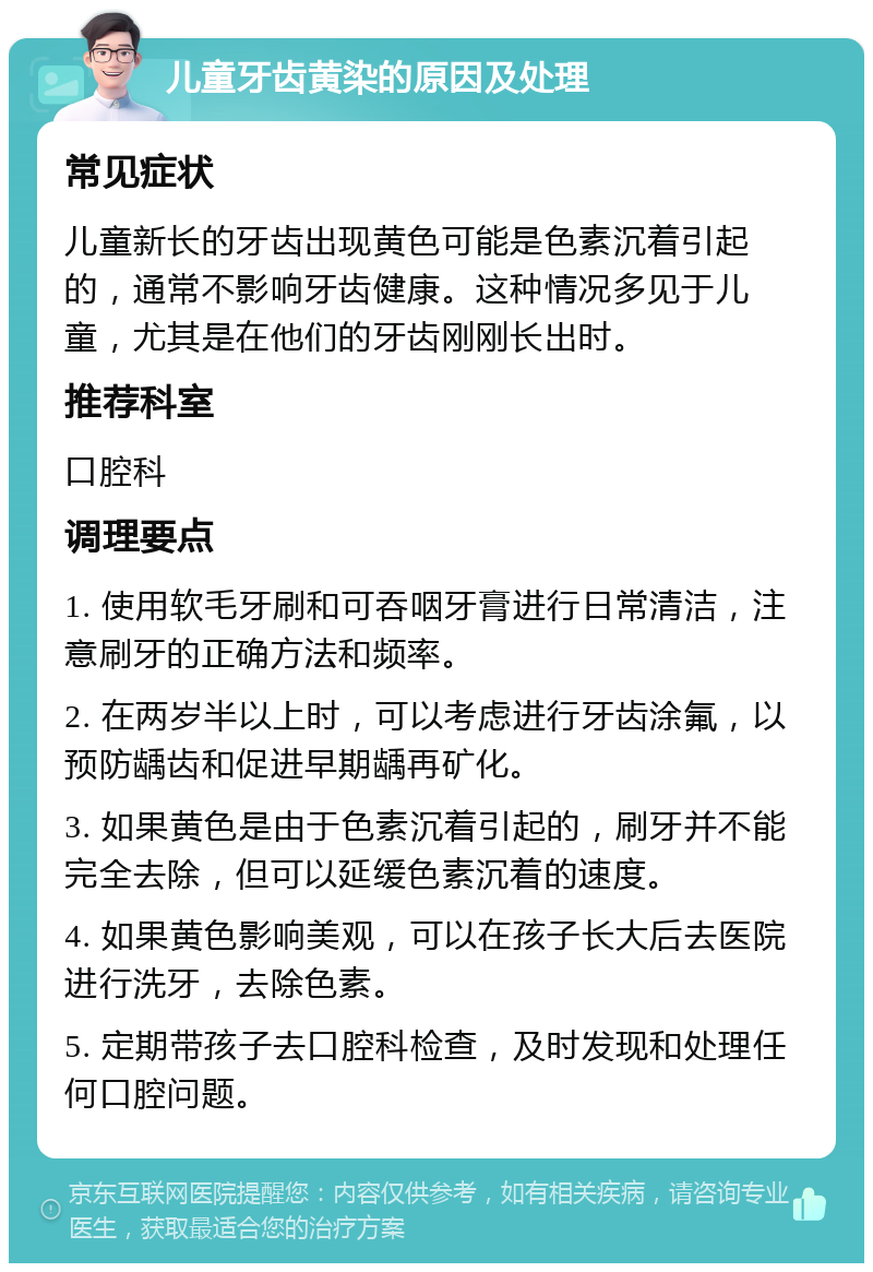 儿童牙齿黄染的原因及处理 常见症状 儿童新长的牙齿出现黄色可能是色素沉着引起的，通常不影响牙齿健康。这种情况多见于儿童，尤其是在他们的牙齿刚刚长出时。 推荐科室 口腔科 调理要点 1. 使用软毛牙刷和可吞咽牙膏进行日常清洁，注意刷牙的正确方法和频率。 2. 在两岁半以上时，可以考虑进行牙齿涂氟，以预防龋齿和促进早期龋再矿化。 3. 如果黄色是由于色素沉着引起的，刷牙并不能完全去除，但可以延缓色素沉着的速度。 4. 如果黄色影响美观，可以在孩子长大后去医院进行洗牙，去除色素。 5. 定期带孩子去口腔科检查，及时发现和处理任何口腔问题。