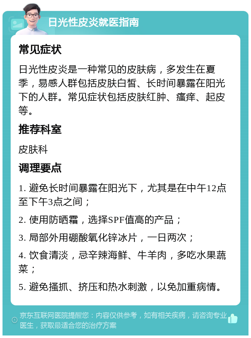 日光性皮炎就医指南 常见症状 日光性皮炎是一种常见的皮肤病，多发生在夏季，易感人群包括皮肤白皙、长时间暴露在阳光下的人群。常见症状包括皮肤红肿、瘙痒、起皮等。 推荐科室 皮肤科 调理要点 1. 避免长时间暴露在阳光下，尤其是在中午12点至下午3点之间； 2. 使用防晒霜，选择SPF值高的产品； 3. 局部外用硼酸氧化锌冰片，一日两次； 4. 饮食清淡，忌辛辣海鲜、牛羊肉，多吃水果蔬菜； 5. 避免搔抓、挤压和热水刺激，以免加重病情。