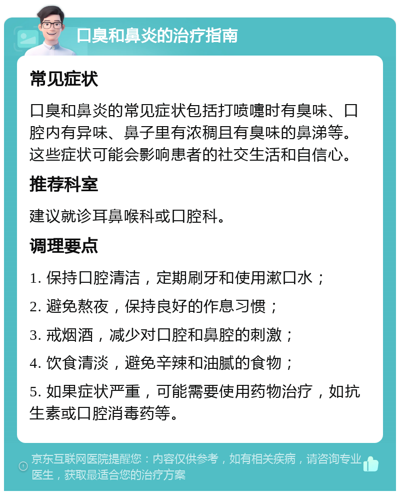 口臭和鼻炎的治疗指南 常见症状 口臭和鼻炎的常见症状包括打喷嚏时有臭味、口腔内有异味、鼻子里有浓稠且有臭味的鼻涕等。这些症状可能会影响患者的社交生活和自信心。 推荐科室 建议就诊耳鼻喉科或口腔科。 调理要点 1. 保持口腔清洁，定期刷牙和使用漱口水； 2. 避免熬夜，保持良好的作息习惯； 3. 戒烟酒，减少对口腔和鼻腔的刺激； 4. 饮食清淡，避免辛辣和油腻的食物； 5. 如果症状严重，可能需要使用药物治疗，如抗生素或口腔消毒药等。