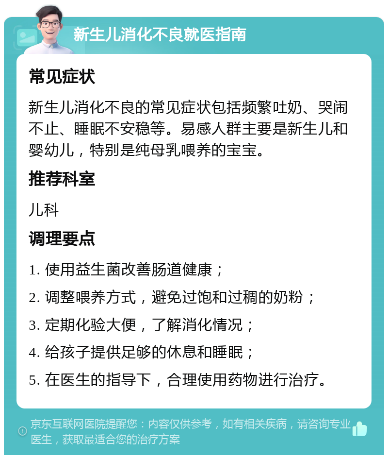 新生儿消化不良就医指南 常见症状 新生儿消化不良的常见症状包括频繁吐奶、哭闹不止、睡眠不安稳等。易感人群主要是新生儿和婴幼儿，特别是纯母乳喂养的宝宝。 推荐科室 儿科 调理要点 1. 使用益生菌改善肠道健康； 2. 调整喂养方式，避免过饱和过稠的奶粉； 3. 定期化验大便，了解消化情况； 4. 给孩子提供足够的休息和睡眠； 5. 在医生的指导下，合理使用药物进行治疗。